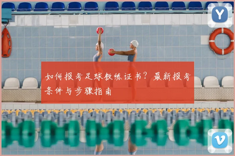 如何报考足球教练证书?最新报考条件与步骤指南