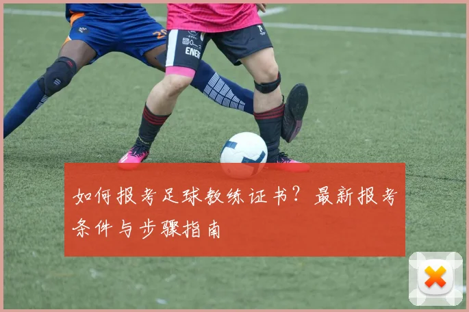 如何报考足球教练证书？最新报考条件与步骤指南