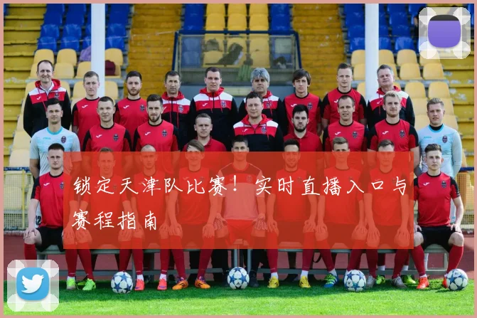 锁定天津队比赛！实时直播入口与赛程指南